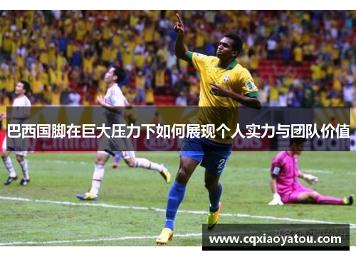巴西国脚在巨大压力下如何展现个人实力与团队价值